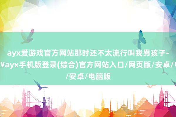 ayx爱游戏官方网站那时还不太流行叫我男孩子-🔥ayx手机版登录(综合)官方网站入口/网页版/安卓/电脑版