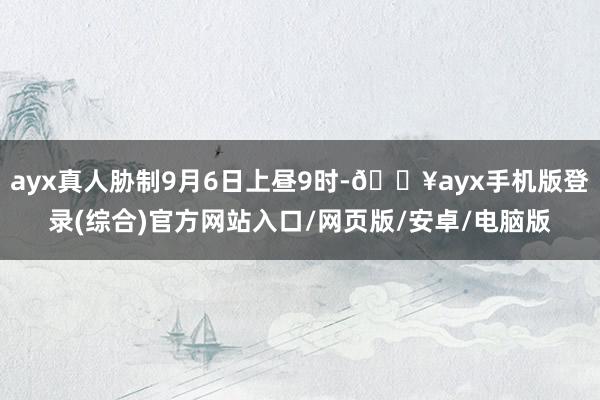 ayx真人胁制9月6日上昼9时-🔥ayx手机版登录(综合)官方网站入口/网页版/安卓/电脑版