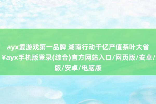 ayx爱游戏第一品牌 湖南行动千亿产值茶叶大省-🔥ayx手机版登录(综合)官方网站入口/网页版/安卓/电脑版