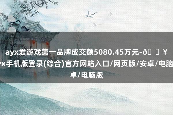 ayx爱游戏第一品牌成交额5080.45万元-🔥ayx手机版登录(综合)官方网站入口/网页版/安卓/电脑版