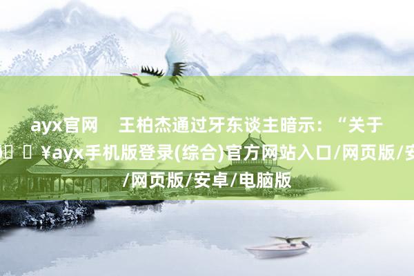 ayx官网    王柏杰通过牙东谈主暗示：“关于此次事件-🔥ayx手机版登录(综合)官方网站入口/网页版/安卓/电脑版