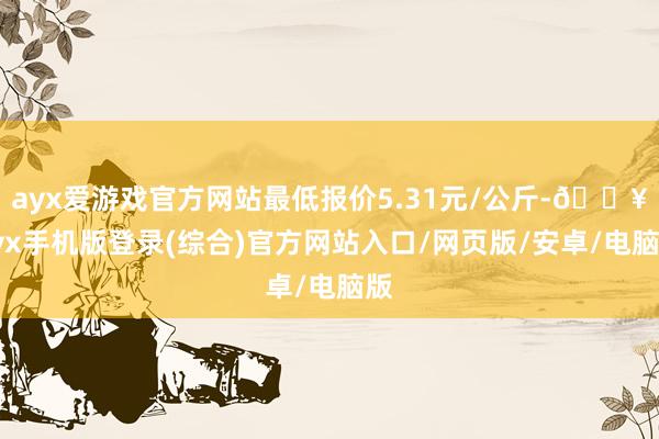 ayx爱游戏官方网站最低报价5.31元/公斤-🔥ayx手机版登录(综合)官方网站入口/网页版/安卓/电脑版