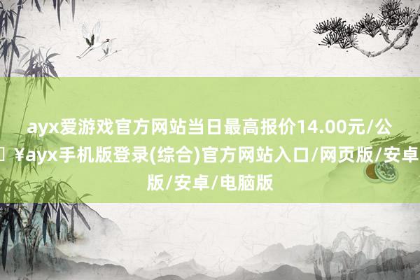 ayx爱游戏官方网站当日最高报价14.00元/公斤-🔥ayx手机版登录(综合)官方网站入口/网页版/安卓/电脑版