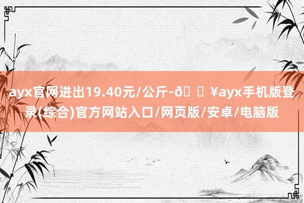 ayx官网进出19.40元/公斤-🔥ayx手机版登录(综合)官方网站入口/网页版/安卓/电脑版