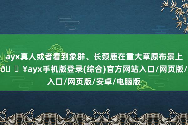 ayx真人或者看到象群、长颈鹿在重大草原布景上逐步迁徙时-🔥ayx手机版登录(综合)官方网站入口/网页版/安卓/电脑版