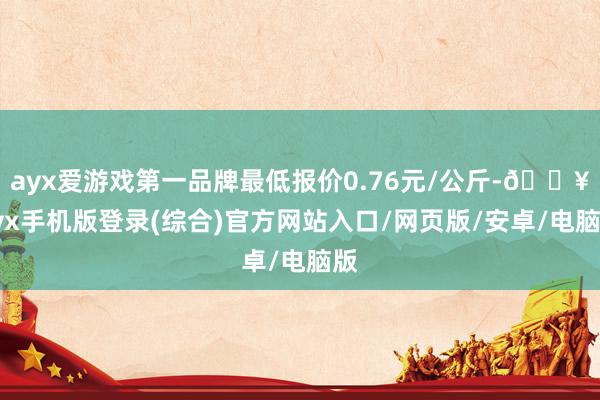 ayx爱游戏第一品牌最低报价0.76元/公斤-🔥ayx手机版登录(综合)官方网站入口/网页版/安卓/电脑版