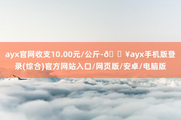 ayx官网收支10.00元/公斤-🔥ayx手机版登录(综合)官方网站入口/网页版/安卓/电脑版