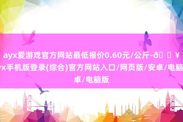 ayx爱游戏官方网站最低报价0.60元/公斤-🔥ayx手机版登录(综合)官方网站入口/网页版/安卓/电脑版