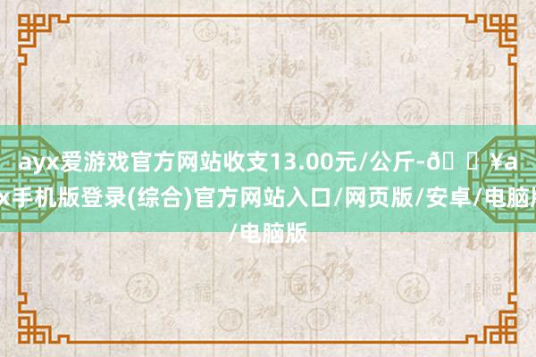 ayx爱游戏官方网站收支13.00元/公斤-🔥ayx手机版登录(综合)官方网站入口/网页版/安卓/电脑版