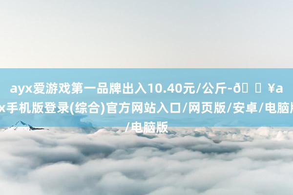 ayx爱游戏第一品牌出入10.40元/公斤-🔥ayx手机版登录(综合)官方网站入口/网页版/安卓/电脑版