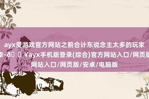 ayx爱游戏官方网站之前合计东说念主太多的玩家不错转头碰荣幸-🔥ayx手机版登录(综合)官方网站入口/网页版/安卓/电脑版