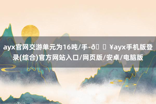 ayx官网交游单元为16吨/手-🔥ayx手机版登录(综合)官方网站入口/网页版/安卓/电脑版