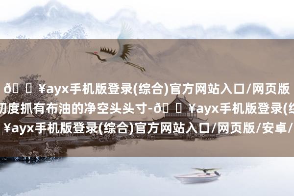 🔥ayx手机版登录(综合)官方网站入口/网页版/安卓/电脑版基金司理初度抓有布油的净空头头寸-🔥ayx手机版登录(综合)官方网站入口/网页版/安卓/电脑版