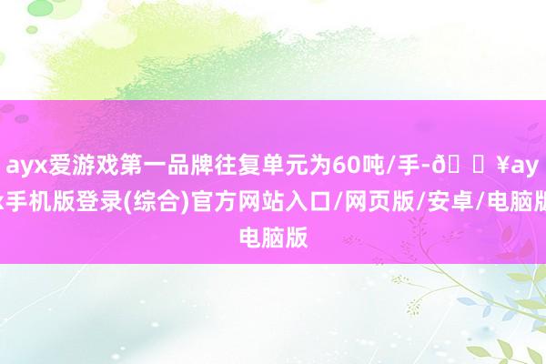 ayx爱游戏第一品牌往复单元为60吨/手-🔥ayx手机版登录(综合)官方网站入口/网页版/安卓/电脑版