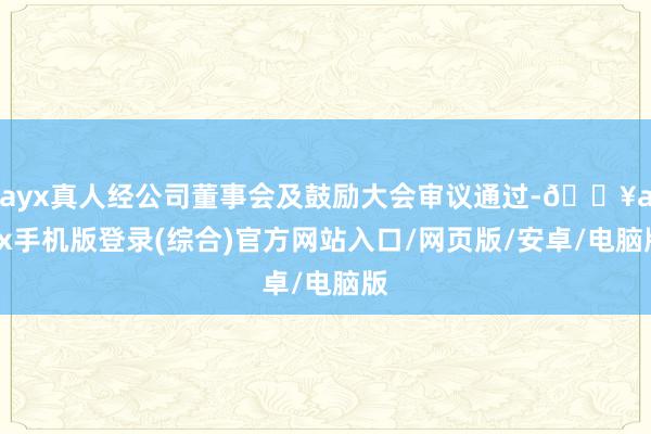 ayx真人经公司董事会及鼓励大会审议通过-🔥ayx手机版登录(综合)官方网站入口/网页版/安卓/电脑版