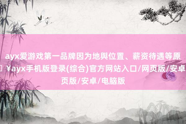 ayx爱游戏第一品牌因为地舆位置、薪资待遇等原因-🔥ayx手机版登录(综合)官方网站入口/网页版/安卓/电脑版