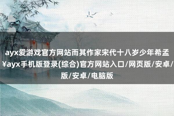 ayx爱游戏官方网站而其作家宋代十八岁少年希孟-🔥ayx手机版登录(综合)官方网站入口/网页版/安卓/电脑版