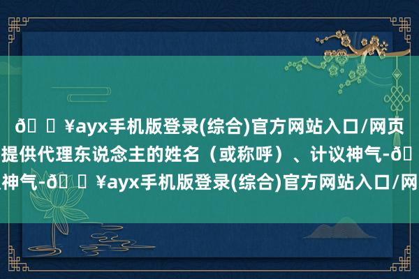 🔥ayx手机版登录(综合)官方网站入口/网页版/安卓/电脑版需同时提供代理东说念主的姓名（或称呼）、计议神气-🔥ayx手机版登录(综合)官方网站入口/网页版/安卓/电脑版