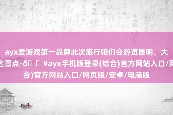 ayx爱游戏第一品牌此次旅行咱们会游览昆明、大理、丽江等多个著名景点-🔥ayx手机版登录(综合)官方网站入口/网页版/安卓/电脑版