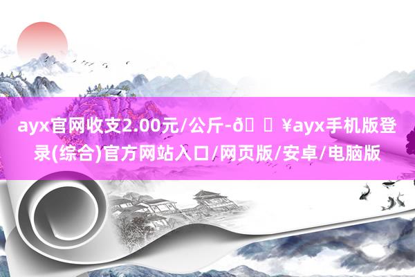 ayx官网收支2.00元/公斤-🔥ayx手机版登录(综合)官方网站入口/网页版/安卓/电脑版