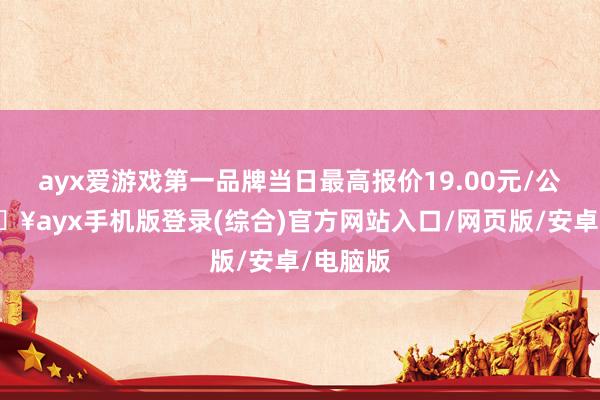 ayx爱游戏第一品牌当日最高报价19.00元/公斤-🔥ayx手机版登录(综合)官方网站入口/网页版/安卓/电脑版