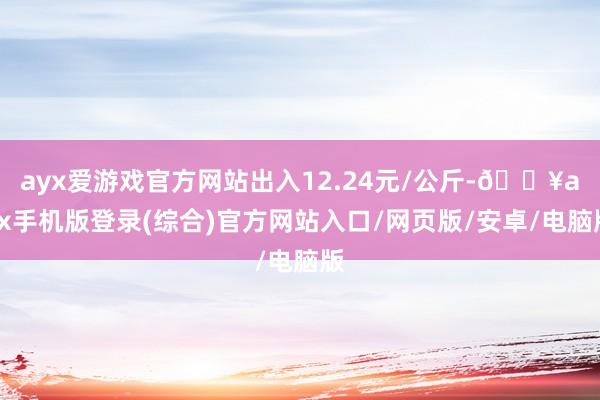 ayx爱游戏官方网站出入12.24元/公斤-🔥ayx手机版登录(综合)官方网站入口/网页版/安卓/电脑版