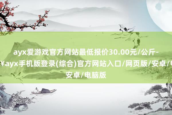 ayx爱游戏官方网站最低报价30.00元/公斤-🔥ayx手机版登录(综合)官方网站入口/网页版/安卓/电脑版