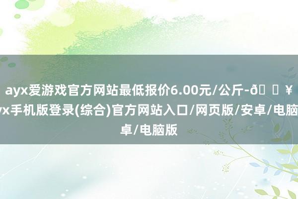 ayx爱游戏官方网站最低报价6.00元/公斤-🔥ayx手机版登录(综合)官方网站入口/网页版/安卓/电脑版