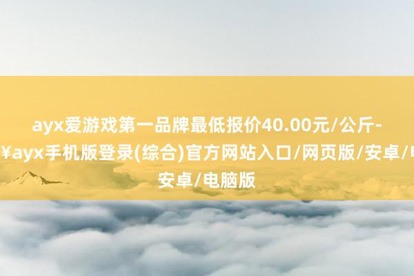 ayx爱游戏第一品牌最低报价40.00元/公斤-🔥ayx手机版登录(综合)官方网站入口/网页版/安卓/电脑版