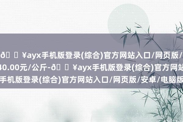 🔥ayx手机版登录(综合)官方网站入口/网页版/安卓/电脑版最低报价40.00元/公斤-🔥ayx手机版登录(综合)官方网站入口/网页版/安卓/电脑版