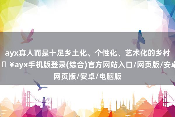 ayx真人而是十足乡土化、个性化、艺术化的乡村格调-🔥ayx手机版登录(综合)官方网站入口/网页版/安卓/电脑版