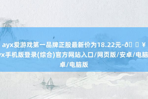 ayx爱游戏第一品牌正股最新价为18.22元-🔥ayx手机版登录(综合)官方网站入口/网页版/安卓/电脑版