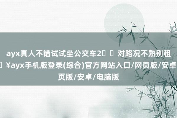 ayx真人不错试试坐公交车2️⃣对路况不熟别租车-🔥ayx手机版登录(综合)官方网站入口/网页版/安卓/电脑版