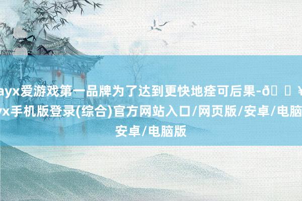 ayx爱游戏第一品牌为了达到更快地痊可后果-🔥ayx手机版登录(综合)官方网站入口/网页版/安卓/电脑版