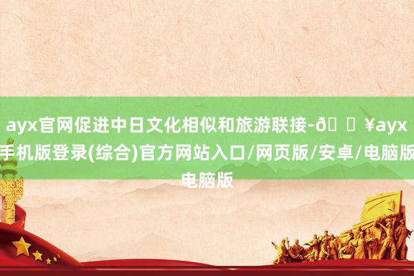 ayx官网促进中日文化相似和旅游联接-🔥ayx手机版登录(综合)官方网站入口/网页版/安卓/电脑版