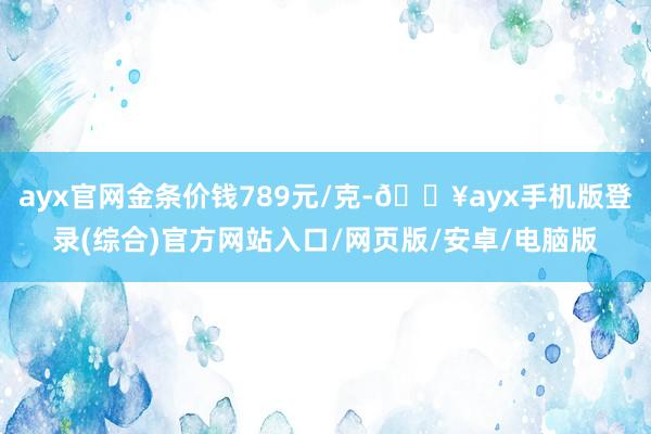 ayx官网金条价钱789元/克-🔥ayx手机版登录(综合)官方网站入口/网页版/安卓/电脑版