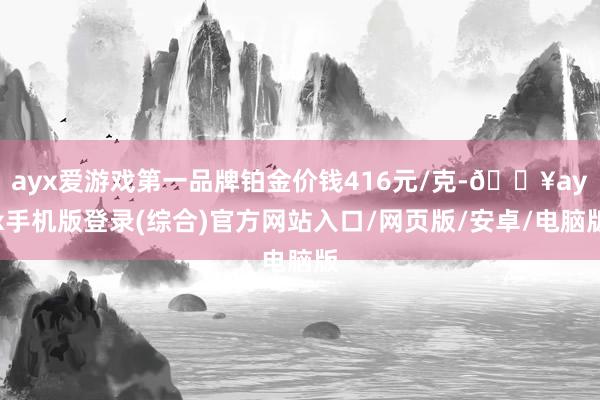 ayx爱游戏第一品牌铂金价钱416元/克-🔥ayx手机版登录(综合)官方网站入口/网页版/安卓/电脑版