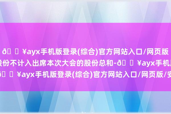 🔥ayx手机版登录(综合)官方网站入口/网页版/安卓/电脑版其代表的股份不计入出席本次大会的股份总和-🔥ayx手机版登录(综合)官方网站入口/网页版/安卓/电脑版