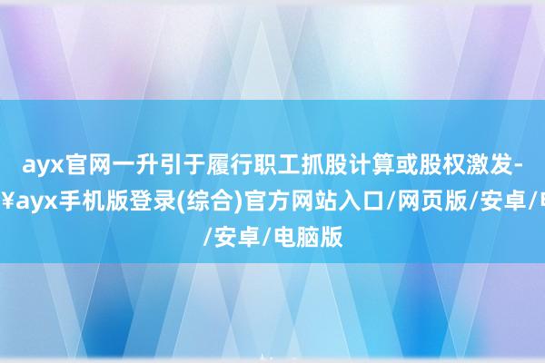 ayx官网一升引于履行职工抓股计算或股权激发-🔥ayx手机版登录(综合)官方网站入口/网页版/安卓/电脑版