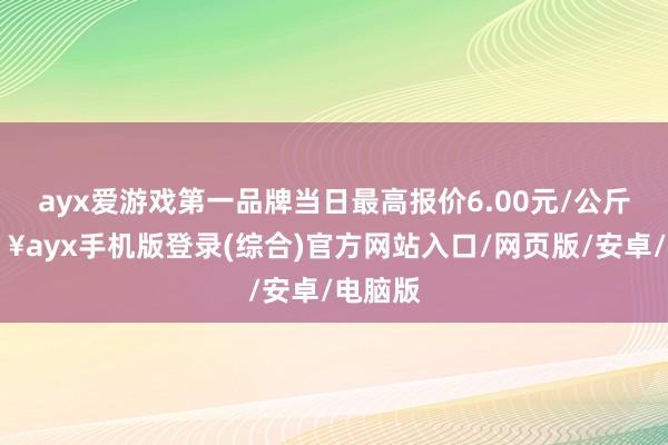 ayx爱游戏第一品牌当日最高报价6.00元/公斤-🔥ayx手机版登录(综合)官方网站入口/网页版/安卓/电脑版