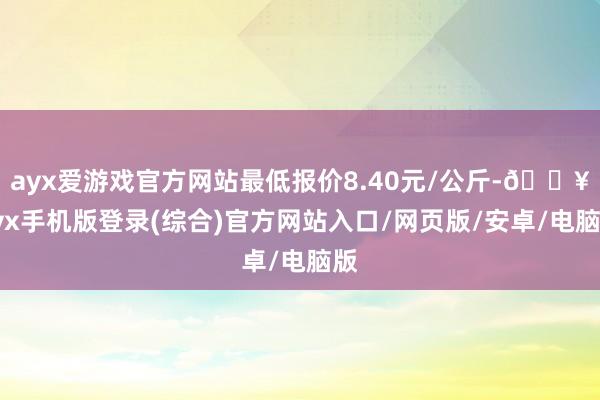 ayx爱游戏官方网站最低报价8.40元/公斤-🔥ayx手机版登录(综合)官方网站入口/网页版/安卓/电脑版