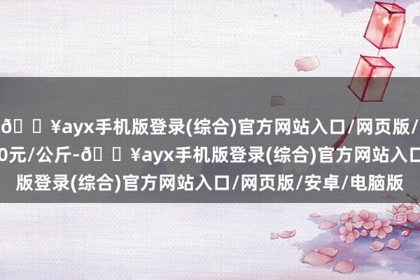 🔥ayx手机版登录(综合)官方网站入口/网页版/安卓/电脑版进出14.00元/公斤-🔥ayx手机版登录(综合)官方网站入口/网页版/安卓/电脑版