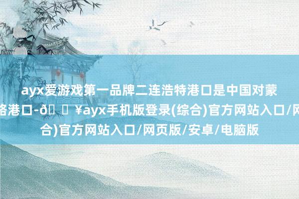 ayx爱游戏第一品牌　　二连浩特港口是中国对蒙古国敞开的最大陆路港口-🔥ayx手机版登录(综合)官方网站入口/网页版/安卓/电脑版