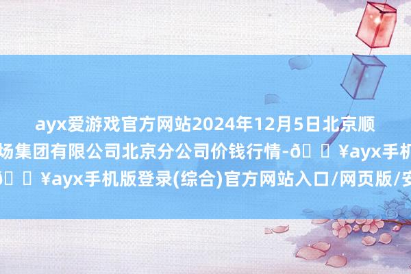 ayx爱游戏官方网站2024年12月5日北京顺鑫石门外洋农居品批发商场集团有限公司北京分公司价钱行情-🔥ayx手机版登录(综合)官方网站入口/网页版/安卓/电脑版