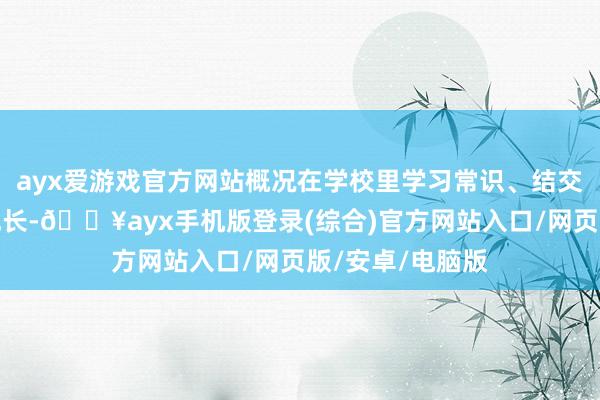 ayx爱游戏官方网站概况在学校里学习常识、结交一又友、重生成长-🔥ayx手机版登录(综合)官方网站入口/网页版/安卓/电脑版