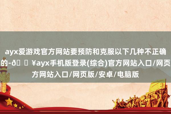 ayx爱游戏官方网站要预防和克服以下几种不正确的作法：专断型的-🔥ayx手机版登录(综合)官方网站入口/网页版/安卓/电脑版