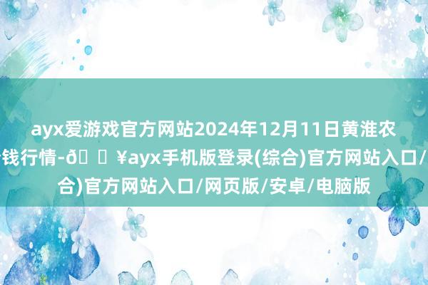 ayx爱游戏官方网站2024年12月11日黄淮农居品股份有限公司价钱行情-🔥ayx手机版登录(综合)官方网站入口/网页版/安卓/电脑版