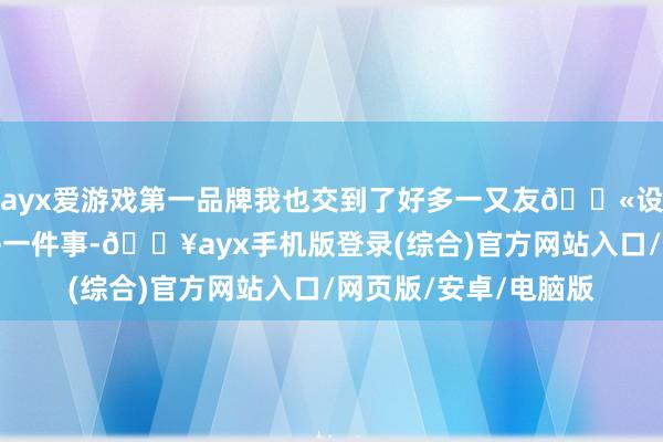 ayx爱游戏第一品牌我也交到了好多一又友💫设置感：每次作念完每一件事-🔥ayx手机版登录(综合)官方网站入口/网页版/安卓/电脑版