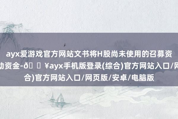 ayx爱游戏官方网站文书将H股尚未使用的召募资金用于历久补充流动资金-🔥ayx手机版登录(综合)官方网站入口/网页版/安卓/电脑版