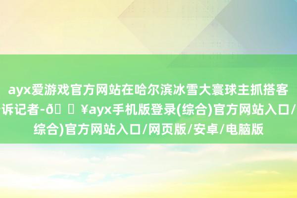 ayx爱游戏官方网站在哈尔滨冰雪大寰球主抓搭客蹦迪项连络姜可东告诉记者-🔥ayx手机版登录(综合)官方网站入口/网页版/安卓/电脑版